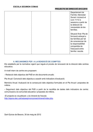 ESCOLA SEGIMON COMAS
                                                             PROJECTE DE DIRECCIÓ 2012-2016
                                                                              Departament de
                                                                              Família i Benestar
                                                                              Social i iniciació el
                                                                              curs 11/12 a
                                                                              sessions a partir de
                                                                              la detecció de
                                                                              necessitats de les
                                                                              famílies.

                                                                              Situació final: Pla de
                                                                              formació adreçat a
                                                                              les famílies per tal
                                                                              de conscienciar de
                                                                              la responsabilitat
                                                                              compartida de
                                                                              l'educació entre
                                                                              família i escola.




           6. MECANISMES PER A LA RENDICIÓ DE COMPTES
Els establerts per la normativa vigent que regula el procés de renovació de la direcció dels centres
educatius.

A nivell intern de centre ens proposem:

- Redacció dels objectius del PdD en els documents anuals:

Pla Anual: Concreció dels objectius a assolir amb indicadors d'avaluació.

Memòria Anual: Avaluació de la consecució dels objectius formulats en el Pla Anual i propostes de
millora.

- Seguiment dels objectius del PdD a partir de la recollida de dades dels indicadors de centre:
comunicació a la comunitat educativa i propostes de millora.

-El projecte es visualitzarà a la intranet de l'escola
http://agora.xtec.cat/ceipsegimoncomas/intranet/index.php.




Sant Quirze de Besora, 30 de maig de 2012
 
