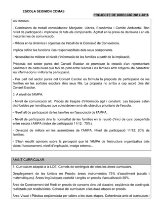 ESCOLA SEGIMON COMAS
                                                             PROJECTE DE DIRECCIÓ 2012-2016
les famílies.

- Comissions de treball consolidades: Menjador, Llibres, Econòmica i Comitè Ambiental. Bon
nivell de participació i implicació de tots els components. Agilitat en la presa de decisions i en els
mecanismes de comunicació.

- Millora en la dinàmica i objectius de treball de la Comissió de Convivència.

Implica definir les funcions i les responsabilitats dels seus components.

- Necessitat de millorar el nivell d'informació de les famílies a partir de la implicació.

Proposta del sector pares del Consell Escolar de promoure la creació d'un representant
pare/mare de cada nivell que faci de pont entre l'escola i les famílies amb l'objectiu de canalitzar
les informacions i millorar la participació.

- Per part del sector pares del Consell Escolar es formula la proposta de participació de les
famílies en les sortides escolars dels seus fills. La proposta no arriba a cap acord dins del
Consell Escolar.

3. A nivell de l'AMPA:

- Nivell de comunicació alt. Procés de traspàs d'informació àgil i constant. Les tasques estan
distribuïdes per temàtiques que coincideixen amb els objectius prioritaris de l'escola.

- Nivell alt de participació de les famílies en l'associació de l'AMPA.

- Nivell de participació dins la normalitat de les famílies en la reunió d'inici de curs compartida
entre escola i AMPA (índex de participació 11/12: 70%).

- Detecció de millora en les assemblees de l'AMPA. Nivell de participació 11/12: 20% de
famílies.

- S'han recollit opinions sobre la percepció que té l'AMPA de l'estructura organitzativa dels
cicles: funcionament, nivell d'implicació, imatge externa...



ÀMBIT CURRICULAR

1. Currículum adaptat a la LOE. Carnets de continguts de totes les àrees curriculars.

Desplegament de les Unitats en Procés: àrees instrumentals 75% d'assoliment (català i
matemàtiques). Àrees lingüístiques castellà i anglès en procés d'actualització 50%.

Àrea de Coneixement del Medi en procés de consens dins del claustre: seqüència de continguts
realitzada per nivells/cicles. Cohesió del currículum a les dues etapes en procés.

Àrea Visual i Plàstica seqüenciada per tallers a les dues etapes. Coherència amb el currículum i
 