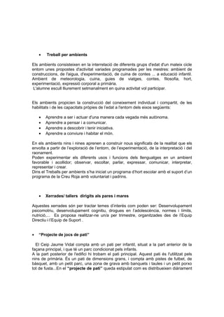 •   Treball per ambients

Els ambients consisteixen en la interrelació de diferents grups d'edat d'un mateix cicle
entorn unes propostes d'activitat variades programades per les mestres: ambient de
construccions, de l'aigua, d'experimentació, de cuina de contes ... a educació infantil.
Ambient de meteorologia, cuina, guies de viatges, contes, filosofia, hort,
experimentació, expressió corporal a primària.
 L'alumne escull lliurement setmanalment en quina activitat vol participar.


Els ambients propicien la construcció del coneixement individual i compartit, de les
habilitats i de les capacitats pròpies de l’edat a l'entorn dels eixos següents:

    •   Aprendre a ser i actuar d'una manera cada vegada més autònoma.
    •   Aprendre a pensar i a comunicar.
    •   Aprendre a descobrir i tenir iniciativa.
    •   Aprendre a conviure i habitar el món.

En els ambients nins i nines aprenen a construir nous significats de la realitat que els
envolta a partir de l’exploració de l’entorn, de l’experimentació, de la interpretació i del
raonament.
Poden experimentar els diferents usos i funcions dels llenguatges en un ambient
favorable i acollidor; observar, escoltar, parlar, expressar, comunicar, interpretar,
representar i crear.
Dins el Treballs per ambients s’ha iniciat un programa d’hort escolar amb el suport d’un
programa de la Creu Roja amb voluntariat i padrins.



    •   Xerrades/ tallers dirigits als pares i mares

Aquestes xerrades són per tractar temes d’interés com poden ser: Desenvolupament
psicomotriu, desenvolupament cognitiu, drogues en l’adolescència, normes i límits,
nutrició,... Es proposa realitzar-ne un/a per trimestre, organitzades des de l’Equip
Directiu i l’Equip de Suport .


•   “Projecte de jocs de pati”

  El Ceip Jaume Vidal compta amb un pati per infantil, situat a la part anterior de la
façana principal, i que té un parc condicionat pels infants.
A la part posterior de l'edifici hi trobam el pati principal. Aquest pati és l'utilitzat pels
nins de primària. És un pati de dimensions grans, i compta amb pistes de futbet, de
bàsquet, amb un petit parc, una zona de grava amb banquets i taules i un petit porxo
tot de fusta...En el “projecte de pati” queda estipulat com es distribueixen diàriament
 