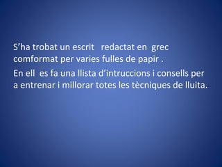 S’ha trobat un escrit redactat en grec
comformat per varies fulles de papir .
En ell es fa una llista d’intruccions i consells per
a entrenar i millorar totes les tècniques de lluita.
 