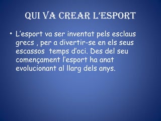 Qui va crear l’esport
• L’esport va ser inventat pels esclaus
grecs , per a divertir-se en els seus
escassos temps d’oci. Des del seu
començament l’esport ha anat
evolucionant al llarg dels anys.
 