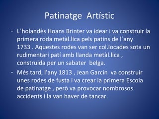 Patinatge Artístic
- L´holandès Hoans Brinter va idear i va construir la
primera roda metàl.lica pels patins de l´any
1733 . Aquestes rodes van ser col.locades sota un
rudimentari patí amb llanda metàl.lica ,
construida per un sabater belga.
- Més tard, l’any 1813 , Jean Garcín va construir
unes rodes de fusta i va crear la primera Escola
de patinatge , però va provocar nombrosos
accidents i la van haver de tancar.
 