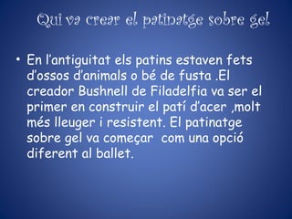 Qui va crear el patinatge sobre gel
• En l’antiguitat els patins estaven fets
d’ossos d’animals o bé de fusta .El
creador Bushnell de Filadelfia va ser el
primer en construir el patí d’acer ,molt
més lleuger i resistent. El patinatge
sobre gel va começar com una opció
diferent al ballet.
 