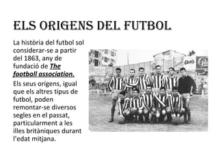 ELS ORIGENS DEL FUTBOL
La història del futbol sol
considerar-se a partir
del 1863, any de
fundació de The
football association.
Els seus orígens, igual
que els altres tipus de
futbol, poden
remontar-se diversos
segles en el passat,
particularment a les
illes britàniques durant
l’edat mitjana.
 
