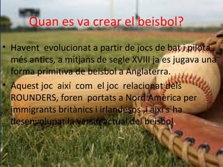 Quan es va crear el beisbol?
• Havent evolucionat a partir de jocs de bat i pilota
més antics, a mitjans de segle XVIII ja es jugava una
forma primitiva de beisbol a Anglaterra.
• Aquest joc així com el joc relacionat dels
ROUNDERS, foren portats a Nord Amèrica per
immigrants britànics i irlandesos ,i així s´ha
desenvolupat la versió actual del beisbol.
 