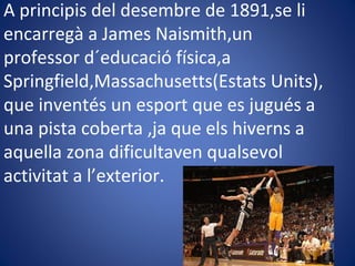 A principis del desembre de 1891,se li
encarregà a James Naismith,un
professor d´educació física,a
Springfield,Massachusetts(Estats Units),
que inventés un esport que es jugués a
una pista coberta ,ja que els hiverns a
aquella zona dificultaven qualsevol
activitat a l’exterior.
 
