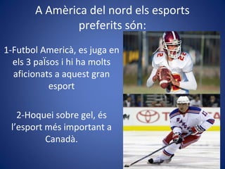 A Amèrica del nord els esports
preferits són:
1-Futbol Americà, es juga en
els 3 paÏsos i hi ha molts
aficionats a aquest gran
esport
2-Hoquei sobre gel, és
l’esport més important a
Canadà.
 