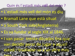 Quin es l´estadi mes vell del mon ?
• L´estadi més vell del món es diu
• Bramall Lane que està situat
• a South York side(Anglaterra)
• Es va fundar al segle XIX al 1846.
• I van pasar trenta dècades fins que
van decidir parar de jugar a aquell
estadi i traslladar-se a un altre més
Quin és l´estadi més vell del món ?
 