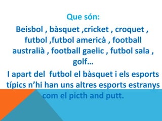 Que són:
Beisbol , bàsquet ,cricket , croquet ,
futbol ,futbol americà , football
australià , football gaelic , futbol sala ,
golf…
I apart del futbol el bàsquet i els esports
típics n’hi han uns altres esports estranys
com el picth and putt.
 