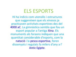 ELS ESPORTS
Hi ha indicis com utensilis i estructures
que suggereixen que els xinesos ja
practicaven activitats esportives des del
4000 aC. La gimnàstica sembla que fou un
esport popular a l'antiga Xina. Els
monuments als faraons indiquen que una
quantitat considerable d'esports, com la
natació i la pesca esportiva, foren
dissenyats i regulats fa milers d'any a l'
Antic Egipte.
 