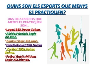 QUINS SON ELS ESPORTS QUE MENYSQUINS SON ELS ESPORTS QUE MENYS
ES PRACTIQUEN?ES PRACTIQUEN?
UNS DELS ESPORTS QUE
MENYS ES PRACTIQUEN
SÓN...
•Luge:1883,Davos Suïssa.Luge:1883,Davos Suïssa.
•Aikido:Principis SegleAikido:Principis Segle
XX,Japó.XX,Japó.
•Jujutsu:Segle XIX,Japó.Jujutsu:Segle XIX,Japó.
•Espeleologia:1920,GrèciaEspeleologia:1920,Grècia
• Corfbol:1902,PaïsosCorfbol:1902,Països
Baixos.Baixos.
•Futbol Gaèlic:MitjansFutbol Gaèlic:Mitjans
Segle XIX,Irlanda.Segle XIX,Irlanda.
 