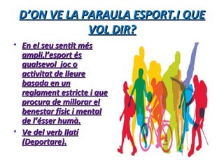 D’ON VE LA PARAULA ESPORT,I QUED’ON VE LA PARAULA ESPORT,I QUE
VOL DIR?VOL DIR?
• En el seu sentit mésEn el seu sentit més
ampli,l’esport ésampli,l’esport és
qualsevol joc oqualsevol joc o
activitat de lleureactivitat de lleure
basada en unbasada en un
reglament estricte i quereglament estricte i que
procura de millorar elprocura de millorar el
benestar físic i mentalbenestar físic i mental
de l’ésser humà.de l’ésser humà.
• Ve del verb llatíVe del verb llatí
(Deportare).(Deportare).
 