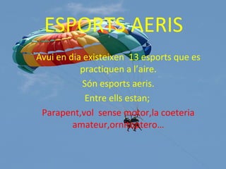 ESPORTS AERIS
Avui en dia existeixen 13 esports que es
practiquen a l’aire.
Són esports aeris.
Entre ells estan;
Parapent,vol sense motor,la coeteria
amateur,ornitoptero…
 