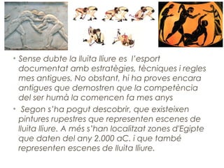 • Sense dubte la lluita lliure es l’esport
documentat amb estratègies, tècniques i regles
mes antigues. No obstant, hi ha proves encara
antigues que demostren que la competència
del ser humà la comencen fa mes anys
• Segon s’ha pogut descobrir, que existeixen
pintures rupestres que representen escenes de
lluita lliure. A més s’han localitzat zones d'Egipte
que daten del any 2.000 aC. i que també
representen escenes de lluita lliure.
 