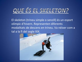 El skeleton (trineu simple o senzill) és un esport
olímpic d’hivern. Representen diferents
modalitats de descens en trineu. Va néixer com a
tal a la fi del segle XIX.
 