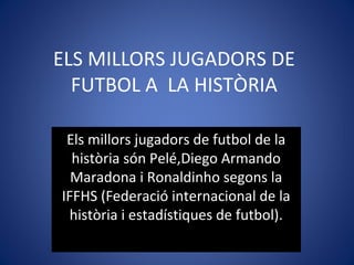 ELS MILLORS JUGADORS DE
FUTBOL A LA HISTÒRIA
Els millors jugadors de futbol de la
història són Pelé,Diego Armando
Maradona i Ronaldinho segons la
IFFHS (Federació internacional de la
història i estadístiques de futbol).
 