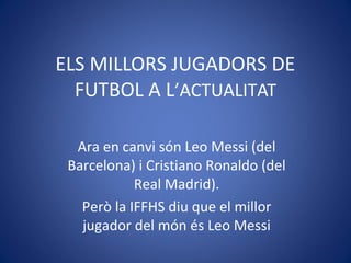 ELS MILLORS JUGADORS DE
FUTBOL A L’ACTUALITAT
Ara en canvi són Leo Messi (del
Barcelona) i Cristiano Ronaldo (del
Real Madrid).
Però la IFFHS diu que el millor
jugador del món és Leo Messi
 