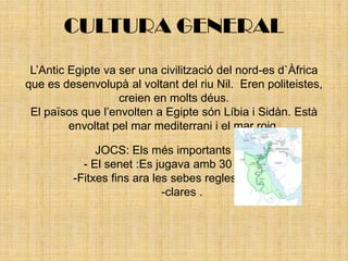 CULTURA GENERALL’Antic Egipte va ser una civilització del nord-es d`Àfrica que es desenvolupà al voltant del riu Nil.  Eren politeistes, creien en molts déus.El països que l’envolten a Egipte són Líbia i Sidàn. Està envoltat pel mar mediterrani i el mar roig.JOCS: Els més importants són- El senet :Es jugava amb 30 cacelles i 12 -Fitxes fins ara les sebes regles no eestan -clares .