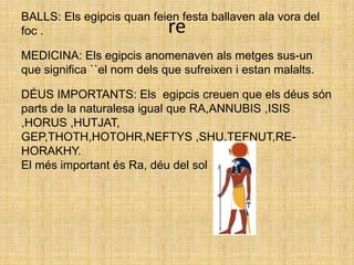 BALLS: Els egipcis quan feien festa ballaven ala vora del foc .MEDICINA: Els egipcis anomenaven als metges sus-un que significa ``el nom dels que sufreixen i estan malalts. DÉUS IMPORTANTS: Els  egipcis creuen que els déus són parts de la naturalesa igual que RA,ANNUBIS ,ISIS ,HORUS ,HUTJAT,GEP,THOTH,HOTOHR,NEFTYS ,SHU,TEFNUT,RE-HORAKHY.El més important és Ra, déu del solre