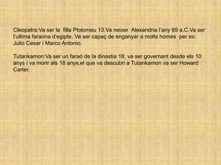 PIRÀMIDESEls faraons feien que els esclaus construisin les piràmides. Les pedres eren transportades a través del riu Nil i eren estirades amb cordes.Hi havia piràmides: escalonades ,llises i esglaunades per exemple: la primera piramide dedicada a ( Zoser ) que era escalonade.Les piràmides més importants van ser: la de Tutankamon,Jiza i Keops.- Keops: La piràmide de Keops és una de les maravelles del món. És la més alta.Es  més alta que alguns monuments famosos. - Micerí:Va ser una de les piramides mes vaixes del desert ( Gizeh )