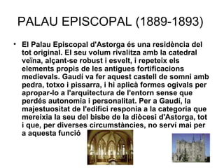 PALAU EPISCOPAL (1889-1893)  El Palau Episcopal d'Astorga és una residència del tot original. El seu volum rivalitza amb la catedral veïna, alçant-se robust i esvelt, i repeteix els elements propis de les antigues fortificacions medievals. Gaudí va fer aquest castell de somni amb pedra, totxo i pissarra, i hi aplicà formes ogivals per apropar-lo a l'arquitectura de l'entorn sense que perdés autonomia i personalitat. Per a Gaudí, la majestuositat de l'edifici responia a la categoria que mereixia la seu del bisbe de la diòcesi d'Astorga, tot i que, per diverses circumstàncies, no serví mai per a aquesta funció   