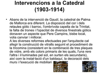 Intervencions a la Catedral (1903-1914) Abans de la intervenció de Gaudí, la catedral de Palma de Mallorca era diferent. La disposició del cor i dels retaules gòtic i barroc, l'ombrívola capella de la Trinitat, la falta de trones i l'opacitat de diversos finestrals gòtics donaven un aspecte que Pere Campins, bisbe local, volia canviar i millorar. A les diverses reformes efectuades per l'arquitecte cal afegir la construcció de vitralls seguint el procediment de la tricomina (consistent en la combinació de tres plaques de vidre, amb els colors primaris de les quals, l'una rere l'altra i il·luminades pel sol, en surten els secundaris), així com la instal·lació d'un baldaquí, la decoració dels murs i l'execució de mobiliari  