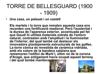 TORRE DE BELLESGUARD (1900 - 1909)  Una casa, un palauet i un castell Els merlets i la torre que rematen aquesta casa ens recorden una fortificació medieval. Però l'austeritat i la duresa de l'aparença exterior, accentuada pel fet que Gaudí hi utilitzà materials extrets de l'entorn natural, contrasten amb l'amplitud i la lluminositat de l'interior, del qual també cal destacar els innovadors plantejaments estructurals de les golfes. La torre cònica és revestida de ceràmica vidriada, amb els colors de la bandera catalana que rememoren l'edifici de Martí I, últim rei de la corona d'Aragó, que antigament havia ocupat aquest terreny i del qual també manlleva el nom.   