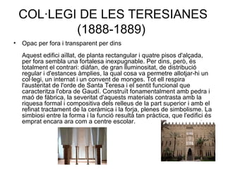 COL·LEGI DE LES TERESIANES (1888-1889)  Opac per fora i transparent per dins Aquest edifici aïllat, de planta rectangular i quatre pisos d'alçada, per fora sembla una fortalesa inexpugnable. Per dins, però, és totalment el contrari: diàfan, de gran lluminositat, de distribució regular i d'estances àmplies, la qual cosa va permetre allotjar-hi un col·legi, un internat i un convent de monges. Tot ell respira l'austeritat de l'orde de Santa Teresa i el sentit funcional que caracteritza l'obra de Gaudí. Construït fonamentalment amb pedra i maó de fàbrica, la severitat d'aquests materials contrasta amb la riquesa formal i compositiva dels relleus de la part superior i amb el refinat tractament de la ceràmica i la forja, plenes de simbolisme. La simbiosi entre la forma i la funció resultà tan pràctica, que l'edifici és emprat encara ara com a centre escolar.  