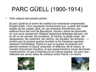 PARC GÜELL (1900-1914)  Visió utòpica del paradís perdut El parc Güell és el somni fet realitat d'un empresari emprenedor, Eusebi Güell, i d'un arquitecte revolucionari que, a partir del model anglès de les ciutats- jardí, es van proposar transformar una extensa finca del nord de Barcelona, rocosa i plena de desnivells, en una zona residencial. Malgrat l'aparença feréstega del parc, tot en ell va ser pensat: els accessos, el mercat, la plaça major, els desguassos, les cisternes, els camins, les escales, les tanques ... i encara que la primera guerra mundial va fer fracassar aquesta operació immobiliària, l'estat en que va quedar el projecte ens permet conèixer el Gaudí urbanista, el defensor de la natura, el creador d'escenaris bucòlics, el que experimentava noves tècniques constructives i el que s'inspirava en la cultura popular. Un parc que reflecteix les seves idees de simbiosi entre l'home i la natura.  