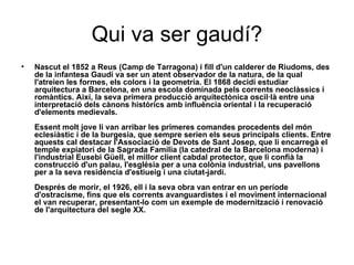 Qui va ser gaudí? Nascut el 1852 a Reus (Camp de Tarragona) i fill d'un calderer de Riudoms, des de la infantesa Gaudí va ser un atent observador de la natura, de la qual l'atreien les formes, els colors i la geometría. El 1868 decidí estudiar arquitectura a Barcelona, en una escola dominada pels corrents neoclàssics i romàntics. Així, la seva primera producció arquitectònica oscil·là entre una interpretació dels cànons històrics amb influència oriental i la recuperació d'elements medievals. Essent molt jove li van arribar les primeres comandes procedents del món eclesiàstic i de la burgesia, que sempre serien els seus principals clients. Entre aquests cal destacar l'Associació de Devots de Sant Josep, que li encarregà el temple expiatori de la Sagrada Família (la catedral de la Barcelona moderna) i l'industrial Eusebi Güell, el millor client cabdal protector, que li confià la construcció d'un palau, l'església per a una colònia industrial, uns pavellons per a la seva residència d'estiueig i una ciutat-jardí. Després de morir, el 1926, ell i la seva obra van entrar en un període d'ostracisme, fins que els corrents avanguardistes i el moviment internacional el van recuperar, presentant-lo com un exemple de modernització i renovació de l'arquitectura del segle XX. 
