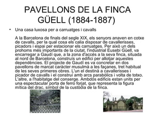 PAVELLONS DE LA FINCA GÜELL (1884-1887)  Una casa luxosa per a carruatges i cavalls A la Barcelona de finals del segle XIX, els senyors anaven en cotxe de cavalls, per la qual cosa els calia disposar de cavallerisses, picadors i espai per estacionar els carruatges. Per això un dels prohoms més importants de la ciutat, l'industrial Eusebi Güell, va encarregar a Gaudí que, a la zona d'accés a la seva finca, situada al nord de Barcelona, construís un edifici per allotjar aquestes dependències. El projecte de Gaudí es va concretar en dos pavellons de marcat caràcter musulmà a les façanes, tret habitual de les seves primeres obres. L'un el destinà a cavallerisses i picador de cavalls i el construí amb arcs parabòlics i volta de totxo. L'altre, a l'habitatge del conserge. Ambdós edificis estan units per una espectacular porta de ferro forjat, que representa la figura mítica del drac, símbol de la custòdia de la finca.  