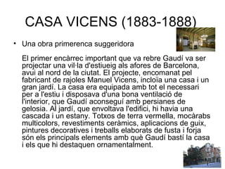 CASA VICENS (1883-1888)  Una obra primerenca suggeridora El primer encàrrec important que va rebre Gaudí va ser projectar una vil·la d'estiueig als afores de Barcelona, avui al nord de la ciutat. El projecte, encomanat pel fabricant de rajoles Manuel Vicens, incloïa una casa i un gran jardí. La casa era equipada amb tot el necessari per a l'estiu i disposava d'una bona ventilació de l'interior, que Gaudí aconseguí amb persianes de gelosia. Al jardí, que envoltava l'edifici, hi havia una cascada i un estany. Totxos de terra vermella, mocàrabs multicolors, revestiments ceràmics, aplicacions de guix, pintures decoratives i treballs elaborats de fusta i forja són els principals elements amb què Gaudí bastí la casa i els que hi destaquen ornamentalment.  