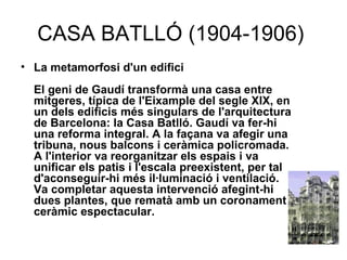 CASA BATLLÓ (1904-1906)  La metamorfosi d'un edifici El geni de Gaudí transformà una casa entre mitgeres, típica de l'Eixample del segle XIX, en un dels edificis més singulars de l'arquitectura de Barcelona: la Casa Batlló. Gaudí va fer-hi una reforma integral. A la façana va afegir una tribuna, nous balcons i ceràmica policromada. A l'interior va reorganitzar els espais i va unificar els patis i l'escala preexistent, per tal d'aconseguir-hi més il·luminació i ventilació. Va completar aquesta intervenció afegint-hi dues plantes, que rematà amb un coronament ceràmic espectacular.   