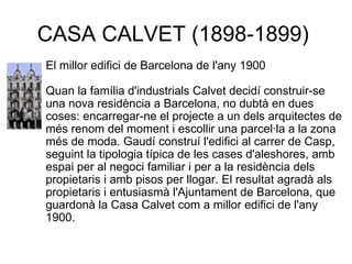 CASA CALVET (1898-1899)  El millor edifici de Barcelona de l'any 1900 Quan la família d'industrials Calvet decidí construir-se una nova residència a Barcelona, no dubtà en dues coses: encarregar-ne el projecte a un dels arquitectes de més renom del moment i escollir una parcel·la a la zona més de moda. Gaudí construí l'edifici al carrer de Casp, seguint la tipologia típica de les cases d'aleshores, amb espai per al negoci familiar i per a la residència dels propietaris i amb pisos per llogar. El resultat agradà als propietaris i entusiasmà l'Ajuntament de Barcelona, que guardonà la Casa Calvet com a millor edifici de l'any 1900.  