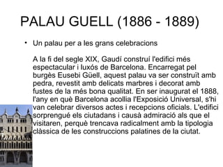 PALAU GUELL (1886 - 1889)  Un palau per a les grans celebracions A la fi del segle XIX, Gaudí construí l'edifici més espectacular i luxós de Barcelona. Encarregat pel burgès Eusebi Güell, aquest palau va ser construït amb pedra, revestit amb delicats marbres i decorat amb fustes de la més bona qualitat. En ser inaugurat el 1888, l'any en què Barcelona acollia l'Exposició Universal, s'hi van celebrar diversos actes i recepcions oficials. L'edifici sorprengué els ciutadans i causà admiració als que el visitaren, perquè trencava radicalment amb la tipologia clàssica de les construccions palatines de la ciutat.  