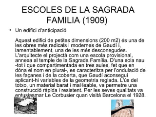 ESCOLES DE LA SAGRADA FAMILIA (1909)  Un edifici d'anticipació Aquest edifici de petites dimensions (200 m2) és una de les obres més radicals i modernes de Gaudí i, lamentablement, una de les més desconegudes. L'arquitecte el projectà com una escola provisional, annexa al temple de la Sagrada Família. D'una sola nau -tot i que compartimentada en tres aules, fet que en dóna el nom en plural-, es caracteritza per l'ondulació de les façanes i de la coberta, que Gaudí aconseguí aplicant-hi variables de la geometria reglada. L'ús del totxo, un material barat i mal·leable, va permetre una construcció ràpida i resistent. Per les seves qualitats va entusiasmar Le Corbusier quan visità Barcelona el 1928.  