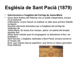 Església de Sant Pacià (1879)   Intervencions a l'església del Col·legi de Jesús-Maria Quan Sant Andreu del Palomar era un poble independent, encara no annexionat a Barcelona, el jove Gaudí va realitzar un dels seus primers treballs coneguts: diversos elements decoratius per a l'església del col·legi de religioses de Jesús-Maria. Es tracta d'un mosaic, aplics i el cadirat del temple; aquests dos últims foren retirats quan la congregació va abandonar el lloc i es traslladà a  Sant Gervasi. L'església, dedicada a Sant Pacià, encara conserva el mosaic del  terra, que cobreix tota la superfície i que forma un dibuix geomètric força elaborat. 
