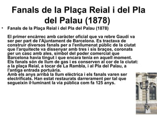Fanals de la Plaça Reial i del Pla del Palau (1878)   Fanals de la Plaça Reial i del Pla del Palau (1878) El primer encàrrec amb caràcter oficial que va rebre Gaudí va ser per part de l'Ajuntament de Barcelona. Es tractava de construir diversos fanals per a l'enllumenat públic de la ciutat que l'arquitecte va dissenyar amb tres i sis braços, coronats per un casc amb ales, símbol del poder comercial que Barcelona havia tingut i que encara tenia en aquell moment. Els fanals són de llum de gas i es conserven al cor de la ciutat: a la plaça Reial, a tocar de La Rambla, i al Pla del Palau, a l'antiga entrada portuària. Amb els anys arribà la llum elèctrica i els fanals varen ser electrificats. Han estat restaurats darrerament per tal que segueixin il·luminant la via pública com fa 125 anys. 