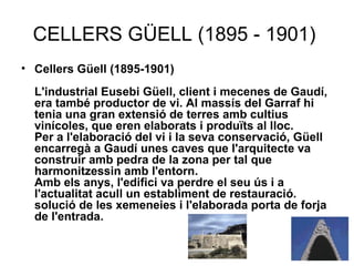 CELLERS GÜELL (1895 - 1901)  Cellers Güell (1895-1901) L'industrial Eusebi Güell, client i mecenes de Gaudí, era també productor de vi. Al massís del Garraf hi tenia una gran extensió de terres amb cultius vinícoles, que eren elaborats i produïts al lloc. Per a l'elaboració del vi i la seva conservació, Güell encarregà a Gaudí unes caves que l'arquitecte va construir amb pedra de la zona per tal que harmonitzessin amb l'entorn. Amb els anys, l'edifici va perdre el seu ús i a l'actualitat acull un establiment de restauració. solució de les xemeneies i l'elaborada porta de forja de l'entrada.   
