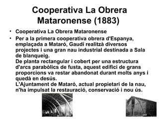 Cooperativa La Obrera Mataronense (1883)   Cooperativa La Obrera Mataronense  Per a la primera cooperativa obrera d'Espanya, emplaçada a Mataró, Gaudí realitzà diversos projectes i una gran nau industrial destinada a Sala de blanqueig.  De planta rectangular i cobert per una estructura d'arcs parabòlics de fusta, aquest edifici de grans proporcions va restar abandonat durant molts anys i quedà en desús.  L'Ajuntament de Mataró, actual propietari de la nau, n'ha impulsat la restauració, conservació i nou ús.   