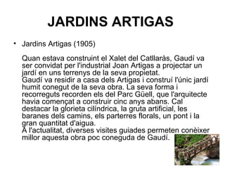 JARDINS ARTIGAS   Jardins Artigas (1905) Quan estava construint el Xalet del Catllaràs, Gaudí va ser convidat per l'industrial Joan Artigas a projectar un jardí en uns terrenys de la seva propietat. Gaudí va residir a casa dels Artigas i construí l'únic jardí humit conegut de la seva obra. La seva forma i recorreguts recorden els del Parc Güell, que l'arquitecte havia començat a construir cinc anys abans. Cal destacar la glorieta cilíndrica, la gruta artificial, les baranes dels camins, els parterres florals, un pont i la gran quantitat d'aigua. A l'actualitat, diverses visites guiades permeten conèixer millor aquesta obra poc coneguda de Gaudí.  