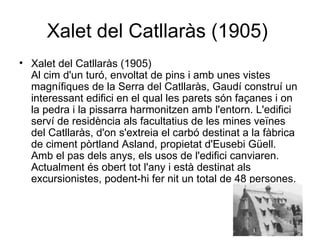 Xalet del Catllaràs (1905)  Xalet del Catllaràs (1905)  Al cim d'un turó, envoltat de pins i amb unes vistes magnífiques de la Serra del Catllaràs, Gaudí construí un interessant edifici en el qual les parets són façanes i on la pedra i la pissarra harmonitzen amb l'entorn. L'edifici serví de residència als facultatius de les mines veïnes del Catllaràs, d'on s'extreia el carbó destinat a la fàbrica de ciment pòrtland Asland, propietat d'Eusebi Güell. Amb el pas dels anys, els usos de l'edifici canviaren. Actualment és obert tot l'any i està destinat als excursionistes, podent-hi fer nit un total de 48 persones.  