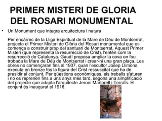 PRIMER MISTERI DE GLORIA DEL ROSARI MONUMENTAL   Un Monument que integra arquitectura i natura Per encàrrec de la Lliga Espiritual de la Mare de Déu de Montserrat, projecta el Primer Misteri de Glòria del Rosari monumental que es comença a construir prop del santuari de Montserrat. Aquest Primer Misteri (que representa la resurrecció de Crist), l'entén com la resurrecció de Catalunya. Gaudí proposa ampliar la cova on fou trobada la Mare de Déu de Montserrat i crear-hi una gran plaça. Les obres no començaran fins al 1907, quan l'escultor Josep Llimona executa en bronze fos la figura del Crist ressuscitat que ha de presidir el conjunt. Per qüestions econòmiques, els treballs s'aturen i no es reprenen fins a uns anys més tard, segons una simplificació del projecte que adapta l'arquitecte Jeroni Martorell i Terrats. El conjunt és inaugurat el 1916.  