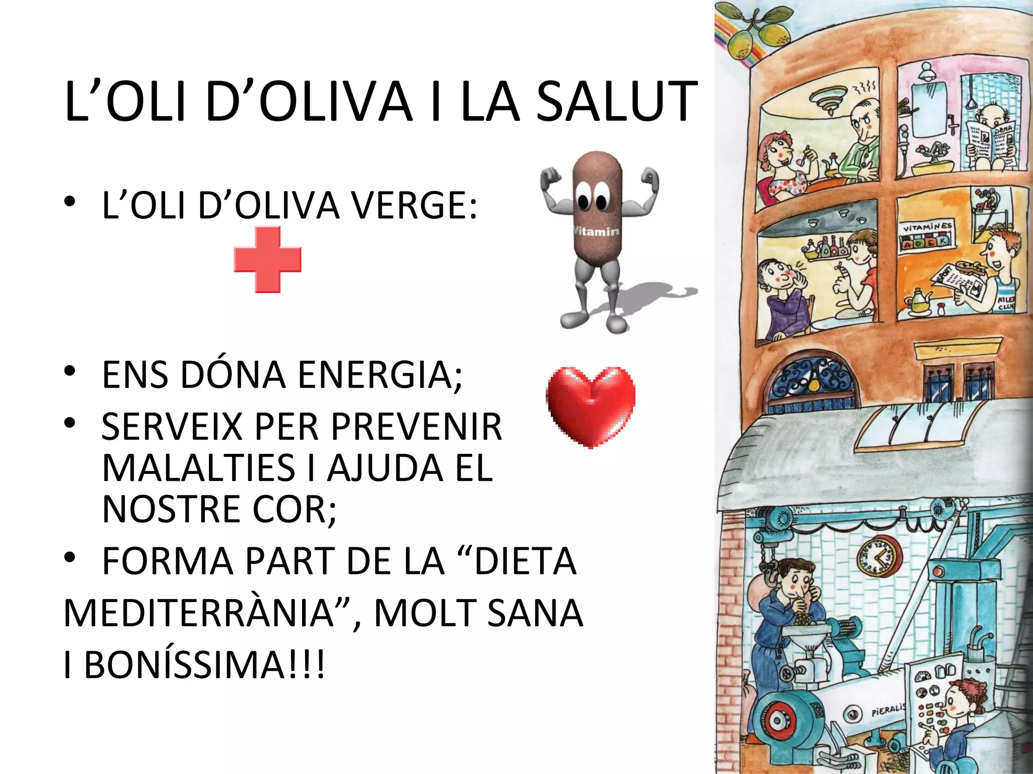 L’OLI D’OLIVA I LA SALUT
• L’OLI D’OLIVA VERGE:
• ENS DÓNA ENERGIA;
• SERVEIX PER PREVENIR
MALALTIES I AJUDA EL
NOSTRE COR;
• FORMA PART DE LA “DIETA
MEDITERRÀNIA”, MOLT SANA
I BONÍSSIMA!!!
 