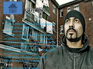 Domingo
Antonio Edjang Moreno, més conegut co
m El Chojin(nom del déu de la
saga d'animació
japonesa Urotsukidōji,pronunciat com
en japonès Chojin, no amb J espanyola,
ii choyín),és un intèrpret i compositor de
rap, nascut el 28 d'abril 1977 aTorrejón de
Ardoz (Madrid, Espanya). És conegut pel
seu estil rapconsciència, on
entre altres, rebutja la violència, el
racisme, lesdrogues i l'alcohol.
Cançó:
 