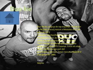 Duo Kie és un grup de rap espanyol format per
Javier Díaz (Locus),nascut a Móstoles el 17 de
juliol de 1972
i Eduardo Sánchez(Nerviozzo) nascut a
Fuenlabrada el 21 de setembre de
1978.Actualment presenten el programa
"MTV Tuning" d'Espanya que s'emet cada
setmana al canal MTV Espanya. Entre els anys
2002 i 2006 formaria part del
grup Oscar Juárez (DJ Time) nascut a Madrid el
4 de gener de 1980.

Cançó:
Hoy no
 