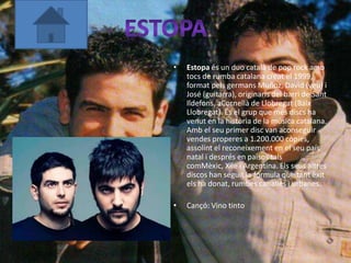 •   Estopa és un duo català de pop rock amb
    tocs de rumba catalana creat el 1999,
    format pels germans Muñoz, David (veu) i
    José (guitarra), originaris del barri de Sant
    Ildefons, aCornellà de Llobregat (Baix
    Llobregat). És el grup que més discs ha
    venut en la història de la música catalana.
    Amb el seu primer disc van aconseguir
    vendes properes a 1.200.000 còpies,
    assolint el reconeixement en el seu país
    natal i després en països tals
    comMèxic, Xile i Argentina. Els seus altres
    discos han seguit la fórmula que tant èxit
    els ha donat, rumbes canalles i urbanes.

•   Cançó: Vino tinto
 