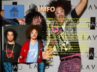 •   LMFAO és un duo d'electro hop format a Los
    Angeles, Estats Units el 2006 per RedFoo (Stefan
    Kendal Gordy, nascut el 3 de setembre de 1975)
    i SkyBlu (Skyler Gordy, nascut el 23 d'agost de
    1986).
•   El seu primer "single" titulat "I'm in Miami Trick"
    va ser llançat el desembre de 2008 i va arribar al
    número 51 a la llista de "Hot 100". LMFAO es
    famós per el seu estil de barrejar Hip-Hop,
    Dance i unes lletres desenfadades que parlen de
    festes i alcohol amb un toc humorístic. El grup
    també s'ha fet famós per adjudicar-se sense
    mèrits reals, un estil de ball popular a Austràlia i
    bona part d'Europa dit Melbourne Shuffle,
    Shuffle Dance, Shuffle o també dit segons ells;
    Shuffling.
•   Cançó:
•   shots
 