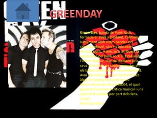 Green Day, banda de Punk Rock,
formada el 1989 a Oakland, Califòrnia.
Juntament amb altres bandes del
segell Lookout!, són els iniciadors
del pop punk. A més se'ls atribueix la
reactivació del punk rock al 1994 amb
l'àlbum Dookie, disc de diamant pels
seus 10 milions de còpies venudes en
els Estats Units des del seu llançament.
Avui dia estan en el seu moment més
àlgid de popularitat amb el seu
àlbum American Idiot de2004, el qual
gaudeix d'una bona crítica musical i una
excel·lent acollida per part dels fans.
Cançó:
American Idiot
 