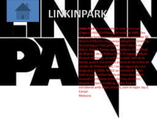 Linkin Park és una banda de rock americana
d'Agoura Hills (Califòrnia) formada el 1996. Des
de la seva formació, la banda ha venut més de 50
milions d'àlbums i ha guanyat dospremis Grammy.
Va aconseguir l'èxit principal amb l'àlbum de
debut, Hybrid Theory, que va obtenir el certificat
de Diamant de la RIAA el 2005.[El següent àlbum
d'estudi,Meteora, va continuar amb l'èxit de la
banda, pujant a la primera posició de les llistes de
vendes de Billboard 200, i va ser seguit per una
llarga gira.[El 2003, MTV2 va considerar Linkin
Park la sisena millor banda de l'era dels vídeos
musicals i la tercera millor del nou mil·lenni,
després d'Oasis i Coldplay. Linkin Park ha
col·laborat amb altres artistes, com el raper Jay-Z.
Cançó:
Meteora
 